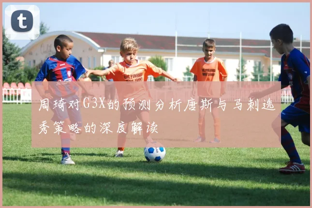 周琦对G3X的预测分析唐斯与马刺选秀策略的深度解读