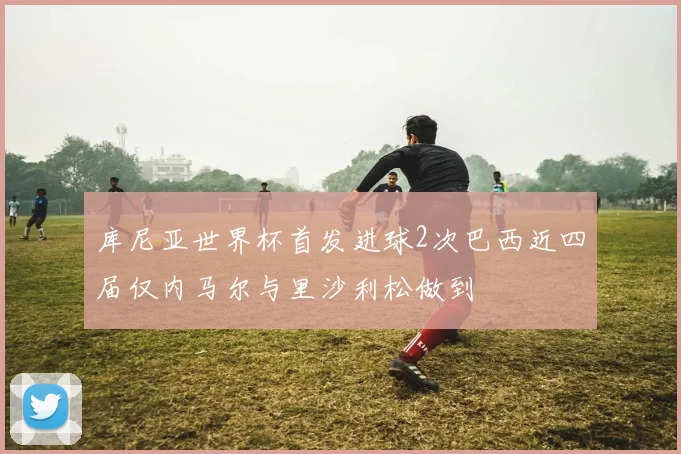 库尼亚世界杯首发进球2次巴西近四届仅内马尔与里沙利松做到