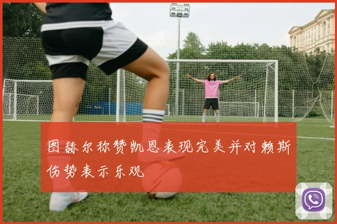 图赫尔称赞凯恩表现完美并对赖斯伤势表示乐观