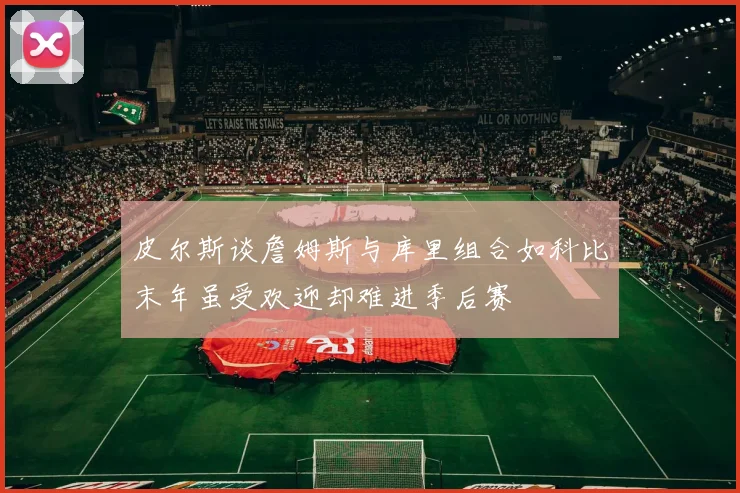 皮尔斯谈詹姆斯与库里组合如科比末年虽受欢迎却难进季后赛