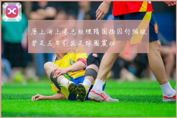 原上海上港总经理隋国扬因行贿被禁足五年引发足球圈震动