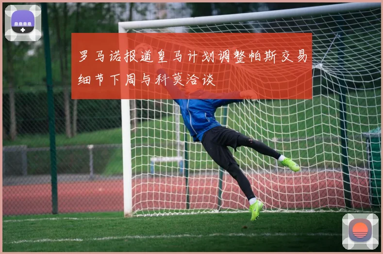罗马诺报道皇马计划调整帕斯交易细节下周与科莫洽谈