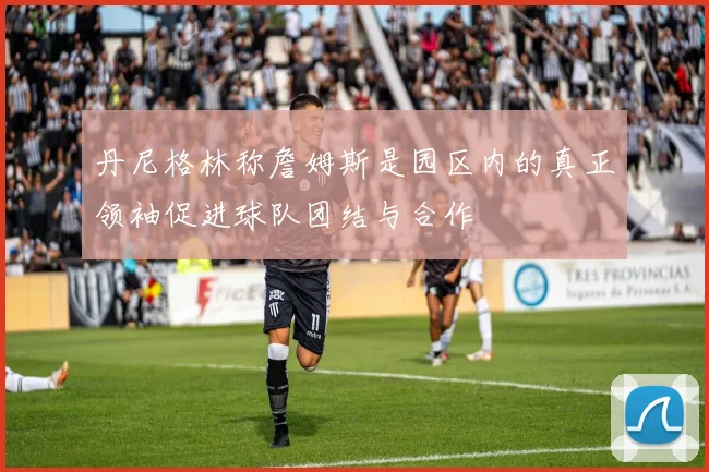 丹尼格林称詹姆斯是园区内的真正领袖促进球队团结与合作