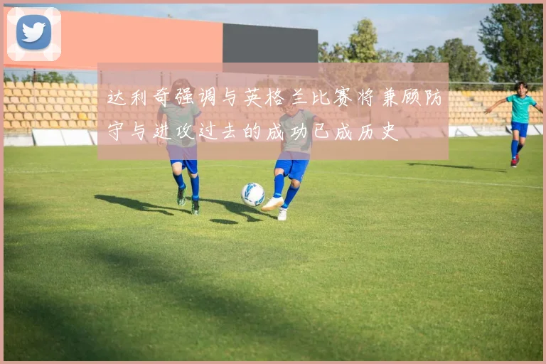 达利奇强调与英格兰比赛将兼顾防守与进攻过去的成功已成历史