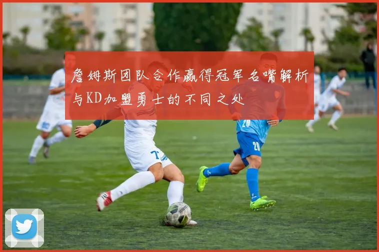 詹姆斯团队合作赢得冠军名嘴解析与KD加盟勇士的不同之处