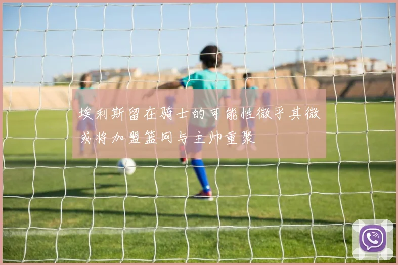埃利斯留在骑士的可能性微乎其微或将加盟篮网与主帅重聚