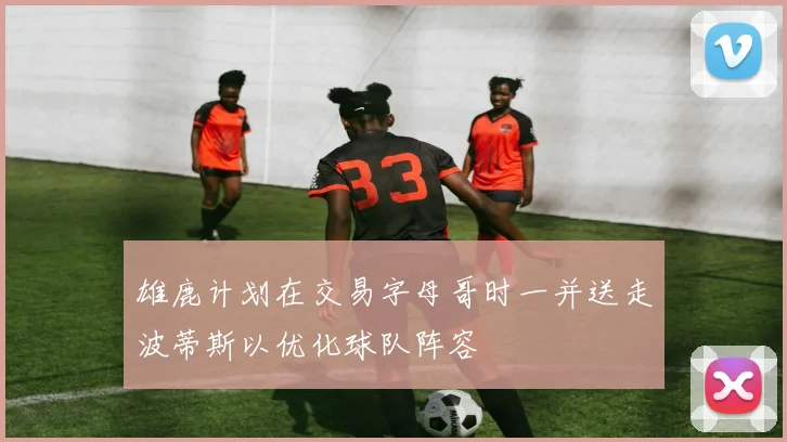 雄鹿计划在交易字母哥时一并送走波蒂斯以优化球队阵容