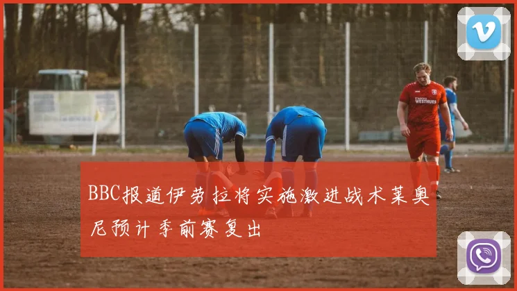 BBC报道伊劳拉将实施激进战术莱奥尼预计季前赛复出
