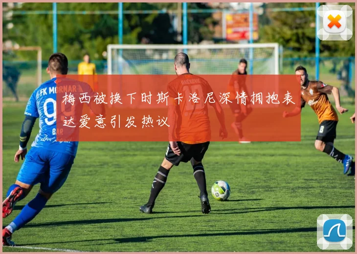 梅西被换下时斯卡洛尼深情拥抱表达爱意引发热议