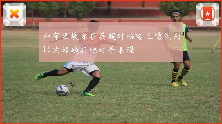 加布里埃尔在英超对抗哈兰德失利16次超越其他对手表现