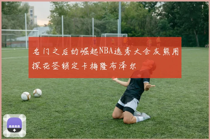 名门之后的崛起NBA选秀大会灰熊用探花签锁定卡梅隆布泽尔