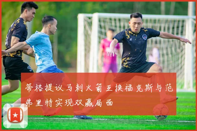 蒂格提议马刺火箭互换福克斯与范弗里特实现双赢局面